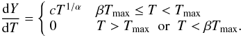 Mathematical equation: \begin{equation} \label{eq: wdem} \frac{{\rm d}Y}{{\rm d}T} = \left\{ \begin{array}{ll} cT^{1/\alpha} & \verb| | \beta T_{\max} \leq T < T_{\max} \\ 0 & \verb| | T > T_{\max} \verb| | \textrm{or} \verb| | T < \beta T _{\max}. \\ \end{array} \right. \end{equation}