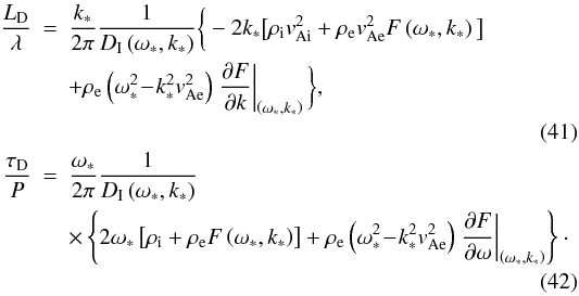 Mathematical equation: \begin{eqnarray} \frac{L_{\mathrm D}}{\lambda} &=& \frac{k_*}{2\pi}\frac{1}{D_{\mathrm I}\left(\omega_*, k_*\right)} \bigg\{-2 k_*\big[\rho_{\mathrm i}v^2_{\mathrm {Ai}}+ \rho_{\mathrm e}v^2_{\mathrm {Ae}} F\left(\omega_*,k_*\right)\big]\nonumber \\ & & + \rho_{\mathrm e}\left(\omega_*^2\!-\!k^2_*v^2_{\mathrm {Ae}}\right)\left.\frac{\partial F}{\partial k}\right|_{\left(\omega_*,k_*\right)}\bigg\}, \nonumber\\ \\ \frac{\tau_{\mathrm D}}{P} &=& \frac{\omega_*}{2\pi}\frac{1}{D_{\mathrm I}\left(\omega_*, k_*\right)}\nonumber \\ & & \times\left\{2 \omega_*\left[\rho_{\mathrm i}+\rho_{\mathrm e} F\left(\omega_*,k_*\right)\right] + \rho_{\mathrm e}\left(\omega_*^2\!-\!k^2_*v^2_{\mathrm {Ae}}\right)\left.\frac{\partial F}{\partial \omega}\right|_{\left(\omega_*,k_*\right)}\right\}\cdot \nonumber\\ \end{eqnarray}