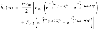 Mathematical equation: \begin{eqnarray} \tilde{h}_\times(\omega)&=& \frac{i \tau_{\rm plat}}{2} \left[ F_{\times,1}\left({\rm e}^{ \frac{-\tau^2_{\rm plat}}{2}(\omega+\Omega)^2 }+ {\rm e}^{\frac{-\tau^2_{\rm plat}}{2}(\omega-\Omega)^2}\right) \right.\nonumber \\ && + \left.F_{\times,2}\left({\rm e}^{\frac{-\tau^2_{\rm plat}}{2}(\omega+2\Omega)^2 }+ {\rm e}^{ \frac{-\tau^2_{\rm plat}}{2}(\omega-2\Omega)^2 }\right) \right]. \end{eqnarray}