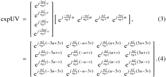 Mathematical equation: \begin{eqnarray} \textrm{expUV} &=& \left[\begin{array}{c} {\rm e}^{j\frac{3\pi d}{n_0\lambda} v}\\ {\rm e}^{j\frac{\pi d}{n_0\lambda} v}\\ {\rm e}^{j\frac{-\pi d}{n_0\lambda} v}\\ {\rm e}^{j\frac{-3\pi d}{n_0\lambda} v}\\ \end{array}\right] \left[\begin{array}{cccc} {\rm e}^{j\frac{-3\pi d}{n_0\lambda} u}&{\rm e}^{j\frac{-\pi d}{n_0\lambda} u}&{\rm e}^{j\frac{\pi d}{n_0\lambda} u}&{\rm e}^{j\frac{3\pi d}{n_0\lambda} u} \end{array}\right], \label{eq:expUV}\\ &=& \left[\begin{array}{cccc} {\rm e}^{j\frac{\pi d}{n_0\lambda}(-3u+3v)}&{\rm e}^{j\frac{\pi d}{n_0\lambda}(-u+3v)}&{\rm e}^{j\frac{\pi d}{n_0\lambda}(u+3v)}&{\rm e}^{j\frac{\pi d}{n_0\lambda}(3u+3v)}\\ {\rm e}^{j\frac{\pi d}{n_0\lambda}(-3u+v)}&{\rm e}^{j\frac{\pi d}{n_0\lambda}(-u+v)}&{\rm e}^{j\frac{\pi d}{n_0\lambda}(u+v)}&{\rm e}^{j\frac{\pi d}{n_0\lambda}(3u+v)}\\ {\rm e}^{j\frac{\pi d}{n_0\lambda}(-3u-v)}&{\rm e}^{j\frac{\pi d}{n_0\lambda}(-u-v)}&{\rm e}^{j\frac{\pi d}{n_0\lambda}(u-v)}&{\rm e}^{j\frac{\pi d}{n_0\lambda}(3u-v)}\\ {\rm e}^{j\frac{\pi d}{n_0\lambda}(-3u-3v)}&{\rm e}^{j\frac{\pi d}{n_0\lambda}(-u-3v)}&{\rm e}^{j\frac{\pi d}{n_0\lambda}(u-3v)}&{\rm e}^{j\frac{\pi d}{n_0\lambda}(3u-3v)} \end{array}\right]. \end{eqnarray}
