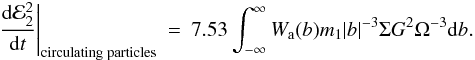 Mathematical equation: \begin{eqnarray} \label{circpe}\left.\frac{{\rm d}{\cal E}_2^2}{{\rm d}t}\right|_{\mathrm{circulating\;particles}} &=& 7.53\int_{-\infty}^{\infty} W_{\rm a}(b) m_1 |b|^{-3}\Sigma G^2 \Omega^{-3}\mathrm{d}b. \end{eqnarray}