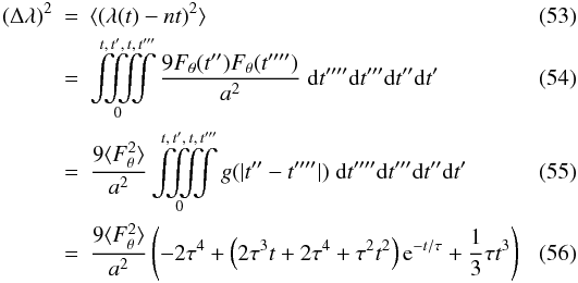 Mathematical equation: \begin{eqnarray} \label{eq:randwalk:notdoable}\left(\Delta \lambda\right)^2 &=& \langle \left(\lambda(t)-nt\right)^2 \rangle\\ &=& \iiiint\limits_0^{t,\,t',\,t,\,t'''} \frac{9F_\theta(t'')F_\theta(t'''')}{a^2} \;{\rm d}t''''{\rm d}t'''{\rm d}t''{\rm d}t'\\ &=& \frac{9\langle F_\theta^2 \rangle}{a^2} \iiiint\limits_0^{t,\,t',\,t,\,t'''} g(|t''-t''''|) \;{\rm d}t''''{\rm d}t'''{\rm d}t''{\rm d}t' \\ \label{eq:randwalk:allterms} &=& \frac{9\langle F_\theta^2 \rangle}{a^2} \left( -2\tau^4+ \left( 2\tau^3t+2\tau^4+\tau^2t^2 \right ) {\rm e}^{-t/\tau} +\frac 13 \tau t^3 \right) \end{eqnarray}