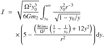 Mathematical equation: \appendix \setcounter{section}{1} \begin{eqnarray} {\cal{I}} &=& \sqrt{\frac{\Omega^2 y^3_0}{6Gm_2}}\int^{\infty}_{y_0}\frac{y_0^2r^{-3}}{\sqrt{1-y_0/y}}\nonumber\\ && \times\left(5 -\frac{\left(\frac{8Gm_2}{\Omega^2} \left(\frac{1}{y}-\frac{1}{y_0}\right)+12y^2\right)}{r^2}\right){\rm d}y. \end{eqnarray}