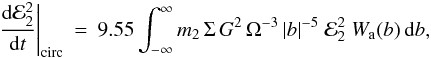 Mathematical equation: \begin{eqnarray} \label{Goldcirc}\left.\frac{{\rm d}{\cal E}_2^2}{{\rm d}t}\right|_{\mathrm{circ}}&=& 9.55 \int_{-\infty}^{\infty} m_2 \, \Sigma \, G^2 \, \Omega^{-3} \, |b|^{-5} \;{\cal E}_2^2\;W_{\rm a}(b) \,\mathrm{d}b, \end{eqnarray}