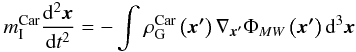 Mathematical equation: \begin{eqnarray} m_{\rm{I}}^{\rm{Car}} \frac{{{\rm d}^2 {\vec{x}}}}{{{\rm d}t^2 }} = - \int_{}^{} {\rho _{\rm{G}}^{\rm{Car}} \left( {{\vec{x'}}} \right)\nabla _{{\vec{x'}}} \Phi _{MW} \left( {{\vec{x'}}} \right){\rm d}^3 {\vec{x}}}\nonumber \end{eqnarray}