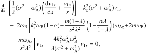Mathematical equation: \begin{eqnarray} \!\!\!\!\!\!\!\!\!\!\!\!\!\!\!\!\!\!\!\!\!\!&\!\!\!\!\!\!\!\!\!\!\!\!\!\!\!\!\!\frac{\textrm{d}}{\textrm{d}\textit{s}}\!\!\!\!\!\!&\!\!\!\! \!\!\!\!\left[ \frac{1}{\lambda} (\sigma^2 + \omega_{\rm A}^2) \left( \frac{{\rm d} v_{1s}}{{\rm d}s} + \frac{v_{1s}}{s} \right) \right] - k_z^2 (\sigma^2 + \omega_{\rm A}^2) v_{1s} \nonumber \\ &\quad -& 2 \omega_{{\rm B}} \left[ k_z^2 \omega_{{\rm B}} (1 \! - \! \alpha) \! - \! \frac{m (1 \! + \! \lambda)}{s^2 \lambda^2} \left( 1 \! - \! \frac{\alpha \lambda}{1 \! + \! \lambda} \right) (\omega_{{\rm A}z} \! + \! 2 m \omega_{{\rm B}} ) \right. \nonumber \\ &\quad -& \left.\frac{m \omega_{{\rm A}z}}{s^2 \lambda^2} \right] v_{1s} + \frac{4 k_z^2 \omega_{{\rm A}}^2 \omega_{{\rm B}}^2}{\lambda (\sigma^2 + \omega_{{\rm A}}^2)} v_{1s} =0, \end{eqnarray}