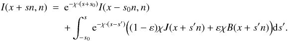 Mathematical equation: \begin{eqnarray} I(x+sn,n)&=& \E^{-\chi\cdot(s+s_0)}I(x-s_0n,n) \nonumber \\ && + \int _{-s_0}^s \E^{-\chi\cdot (s-s')}\Big((1-\varepsilon) \chi J(x+s'n) + \varepsilon \chi B(x+s'n)\Big) \dd s' . \end{eqnarray}