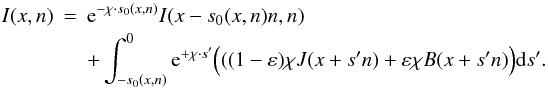 Mathematical equation: \begin{eqnarray} I(x,n)&=& \E^{-\chi\cdot s_0(x,n)}I(x-s_0(x,n)n,n) \nonumber \\ && + \int _{-s_0(x,n)}^0\E^{+\chi\cdot s'}\Big(((1-\varepsilon)\chi J(x+s'n) + \varepsilon \chi B(x+s'n)\Big) \dd s' . \end{eqnarray}