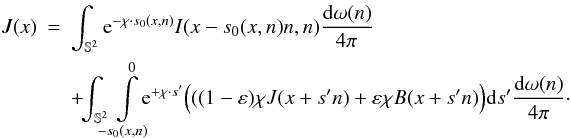 Mathematical equation: \begin{eqnarray} J(x)&=& \int_{\mathbb{S}^2} \E^{-\chi\cdot s_0(x,n)} I(x-s_0(x,n)n,n) \frac{{\rm d}\omega(n)}{4\pi} \\ && +\!\!\int_{\mathbb{S}^2} \!\!\! \int \limits_{-s_0(x,n)}^0 \!\!\!\! \E^{+\chi\cdot s'}\Big(((1-\varepsilon)\chi J(x+s'n) + \varepsilon \chi B(x+s'n)\Big) \dd s' \frac{{\rm d}\omega(n)}{4\pi}\cdot \nonumber \end{eqnarray}