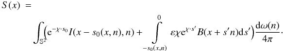 Mathematical equation: \begin{eqnarray} S(x) &=&\\\nonumber &&\!\! \int_{\mathbb{S}^2} \!\!\Bigl ( \E^{- \chi\cdot s_0} I(x-s_0(x,n),n) + \int \limits_{-s_0(x,n)}^0 \varepsilon\chi\E^{\chi\cdot s'}B(x+s'n)\dd s' \Bigr) \frac{\dd \omega(n)}{4\pi}\cdot\label{source} \end{eqnarray}