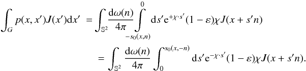 Mathematical equation: \begin{eqnarray} \int_G p(x,x')J(x'){\rm d}x' &= & \!\!\int_{\mathbb{S}^2} \!\!\frac{{\rm d}\omega(n)}{4\pi}\hspace{-0.5em} \!\! \int \limits_{-s_0(x,n)}^0 \!\!{\rm d}s' \E^{+\chi\cdot s'}(1-\varepsilon)\chi J(x+s'n)\nonumber \\ &&= \int_{\mathbb{S}^2} \frac{{\rm d}\omega(n)}{4\pi} \int ^{s_0(x,-n)}_0 {\rm d}s' \E^{-\chi\cdot s'}(1-\varepsilon)\chi J(x+s'n) . \label{p1} \end{eqnarray}