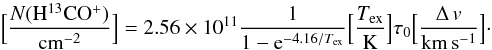 Mathematical equation: \begin{equation} \Big[\frac{N(\mathrm{H^{13}CO^{+}})}{\mathrm{cm^{-2}}}\Big]=2.56\times10^{11}\frac{1}{1-{\rm e}^{-4.16/T_\mathrm{ex}}}\Big[\frac{T_\mathrm{ex}}{\mathrm{K}}\Big]\tau_{0}\Big[\frac{\Delta\,v}{\mathrm{km\, s^{-1}}}\Big]\cdot \label{eqhtcopcoldens} \end{equation}
