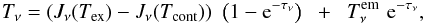 Mathematical equation: \begin{equation} T_{\nu} = \left(J_{\nu}(T_{\mathrm{ex}}) - J_{\nu}(T_{\mathrm{cont}})\right) \,\, \left(1 - {\rm e}^{-\tau_{\nu}}\right) \;\; + \;\; T_{\nu}^{\rm em} \,\, {\rm e}^{-\tau_{\nu}}, \end{equation}