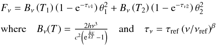 Mathematical equation: \begin{equation} \label{E:discussion_other_greybody} \begin{array}{l} F_{\nu} = B_{\nu}\left(T_{1}\right) \left(1 - {\rm e}^{-\tau_{\nu1}}\right) \theta_{1}^{2} + B_{\nu}\left(T_{2}\right) \left(1 - {\rm e}^{-\tau_{\nu2}}\right) \theta_{2}^{2}\\[2mm] \mbox{where} \quad B_{\nu}(T) = \frac{2h\nu^{3}}{c^{2}\left({\rm e}^{\frac{h\nu}{kT}}-1\right)} \quad \mbox{and} \quad \tau_{\nu} = \tau_{\rm ref}\left(\nu/\nu_{\rm ref}\right)^{\beta} \end{array} \end{equation}