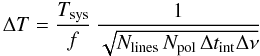 Mathematical equation: \begin{equation} \Delta T = {T_{\mathrm{sys}}\over{f}}\,\frac{1}{\sqrt{N_{\mathrm{lines}}\,N_{\mathrm{pol}}\,\Delta t_{\mathrm{int}}\Delta\nu}} \label{eqn:dT} \end{equation}