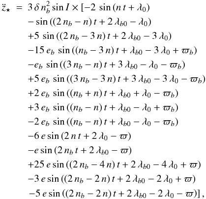 Mathematical equation: \begin{eqnarray} \label{eqz2Deccentric1} \ddot{z}_{\star} &=& 3\,\delta\,n_{b}^{2}\sin{I} \times \left[ -2\,\sin \left( n\,t+\lambda_{0} \right) \right. \nonumber \\ && -\sin \left( (2\,n_{b}-n)\,t +2\,\lambda_{b0}-\lambda_0 \right) \nonumber \\ && +5\,\sin \left( (2\,n_{b}-3\,n)\,t +2\,\lambda_{b0}-3\,\lambda_{0} \right) \nonumber \\ && -15\,e_{b}\,\sin \left((n_{b}-3\,n)\,t+\lambda_{b0}-3\,\lambda_{0}+\varpi_{b} \right) \nonumber \\ && -e_{b}\,\sin \left((3\,n_{b}-n)\,t+3\,\lambda_{b0}-\lambda_{0} -\varpi_{b} \right) \nonumber \\ && +5\,e_{b}\,\sin \left((3\,n_{b}-3\,n)\,t+3\,\lambda_{b0}-3\,\lambda_{0} -\varpi_{b} \right) \nonumber \\ && +2\,e_{b}\,\sin \left((n_{b}+n)\,t+\lambda_{b0}+\lambda_{0} -\varpi_{b} \right) \nonumber \\ && +3\,e_{b}\,\sin \left((n_{b}-n)\,t +\lambda_{b0}-\lambda_{0} +\varpi_{b} \right) \nonumber \\ && -2\,e_{b}\,\sin \left((n_{b}-n)\,t+\lambda_{b0}-\lambda_{0}-\varpi_{b} \right) \nonumber \\ && -6\,e\sin \left(2\,n\,t+2\,\lambda_{0} -\varpi \right) \nonumber \\ && -e\sin \left(2\,n_{b}\,t+2\,\lambda_{b0}-\varpi \right) \nonumber \\ && +25\,e\sin \left((2\,n_{b}-4\,n)\,t+2\,\lambda_{b0}-4\,\lambda_{0}+\varpi \right) \nonumber \\ && -3\,e\sin \left((2\,n_{b}-2\,n)\,t+2\,\lambda_{b0}-2\,\lambda_{0}+\varpi \right) \nonumber \\ && \left. -5\,e\sin \left((2\,n_{b}-2\,n)\,t+2\,\lambda_{b0}-2\,\lambda_{0}-\varpi \right) \right], \end{eqnarray}