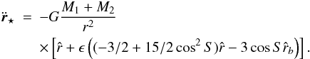 Mathematical equation: \begin{eqnarray} \ddot{\vec{r}}_{\star}& = & -G \frac{M_{1}+M_{2}}{r^2} \nonumber \\ & & \times\left[ \hat{r }+ \epsilon \left( (-3/2+15/2 \cos^2{S}) \hat{r} - 3 \cos{S} \hat{r}_{b} \right) \right]. \end{eqnarray}