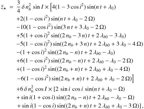 Mathematical equation: \begin{eqnarray} \label{eqz3Dcircular} \ddot{z}_{\star} &=& \frac{3}{4}\,\delta\,n_{b}^2\,\sin{I}\times \left[ 4 (1-3\,{ \cos{i}}^{2}) \sin( n\,t +\lambda_0 ) \right. \nonumber \\ &&+ 2 (1-{ \cos{i}}^{2}) \sin( n\,t +\lambda_0 -2\,\Omega ) \nonumber \\ &&- 10 (1-{\cos{i}}^{2}) \sin( 3\,n\,t +3\,\lambda_0 -2\,\Omega) \nonumber \\ &&+ 5 (1+ \cos{i})^{2} \sin( (2\, n_b -3\,n)\,t +2\,\lambda_{b0}-3\,\lambda_0 ) \nonumber \\ && -5 (1-{\cos{i}})^{2} ) \sin( (2\, n_b + 3\,n)\,t +2\,\lambda_{b0} +3\,\lambda_0 -4\,\Omega ) \nonumber \\ && - (1+{\cos{i}} )^{2} \sin( (2\, n_b -n)\,t +2\,\lambda_{b0} -\lambda_0 ) \nonumber \\ &&+ 6 ( 1-{\cos{i}}^{2} ) \sin( (2\, n_b -n)\,t +2\,\lambda_{b0} -\lambda_0 -2\,\Omega ) \nonumber \\ && + (1- \cos{i})^{2} \sin( (2\, n_b +n)\,t +2\,\lambda_{b0} +\lambda_0 -4\,\Omega ) \nonumber \\ && \left. - 6 (1-{ \cos{i}}^{2} ) \sin( 2\, n_b +n)\,t +2\,\lambda_{b0} +\lambda_0 -2\, \Omega ) \right] \nonumber \\ && + 6\,\delta\,n_{b}^2\,\cos{I}\times \left[ 2\, \sin{i}\,\cos{i}\, \sin ( n\,t +\lambda_0 -\Omega) \right. \nonumber \\ && + \sin{i} (1+ \cos{i}) \sin( (2\, n_b -n)\,t +2\,\lambda_{b0} -\lambda_0 -\Omega ) \nonumber \\ && \left. +\sin{i} (1-\cos{i}) \sin( (2\, n_b +n)\,t +2\,\lambda_{b0} +\lambda_0 -3\,\Omega) \right], \end{eqnarray}