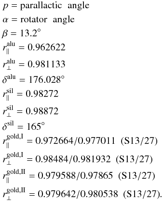 Mathematical equation: \appendix \setcounter{section}{1} \begin{eqnarray} && p = \rm{parallactic} \hspace{0.2 cm} \rm{angle} \nonumber \\ && \alpha = \rm{rotator} \hspace{0.2 cm} \rm{angle} \nonumber \\ && \beta = { 13.2^{\circ}} \nonumber \\ && r_{\parallel}^{\rm alu} = 0.962622 \nonumber \\ && r_{\perp}^{\rm alu} = 0.981133 \nonumber \\ && \delta^{\rm alu} = 176.028^{\circ} \nonumber \\ && r_{\parallel}^{\rm sil} = 0.98272 \nonumber \\ && r_{\perp}^{\rm sil} = 0.98872 \nonumber \\ && \delta^{\rm sil} = 165^{\circ} \nonumber \\ && r_{\parallel}^{{\rm gold, I}} = 0.972664/0.977011 \hspace{0.2 cm} \rm{(S13/27)} \nonumber \\ && r_{\perp}^{{\rm gold, I}} = 0.98484/0.981932 \hspace{0.2 cm} \rm{(S13/27)} \nonumber \\ && r_{\parallel}^{{\rm gold, II}} = 0.979588/0.97865 \hspace{0.2 cm} \rm{(S13/27)} \nonumber \\ && r_{\perp}^{{\rm gold, II}} = 0.979642/0.980538 \hspace{0.2 cm} \rm{(S13/27)}. \end{eqnarray}