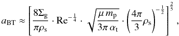 Mathematical equation: \begin{equation} a_{\rm BT} \approx \left[\frac{8 \Siggas}{\pi \rhos} \cdot {\rm Re}^{-\frac{1}{4}} \cdot \sqrt{\frac{\mu \, \mpr}{3\pi \, \alphat}} \cdot \left(\frac{4\pi}{3}\rhos\right)^{-\frac{1}{2}} \right]^{\frac{2}{5}}, \label{eq:distri:a_01} \end{equation}