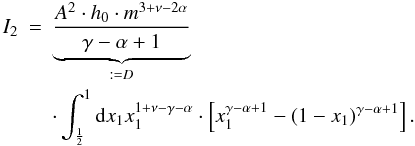 Mathematical equation: \appendix \setcounter{section}{1} \begin{eqnarray} I_2&=&\underbrace{\frac{A^2 \cdot h_0\cdot m^{3+\nu-2\alpha}}{\gamma-\alpha+1}}_{:=D} \nonumber \\ && \cdot \int_\frac{1}{2}^{1}\dx{x_1} x_1^{1+\nu-\gamma-\alpha} \cdot \left[x_1^{\gamma-\alpha+1}-\left(1-x_1\right)^{\gamma-\alpha+1} \right]. \end{eqnarray}
