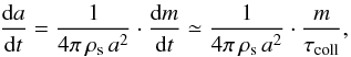 Mathematical equation: \appendix \setcounter{section}{3} \begin{equation} \frac{{\rm d} a}{{\rm d} t} = \frac{1}{4\pi\,\rhos\,a^2} \cdot \frac{{\rm d} m}{{\rm d} t} \simeq \frac{1}{4\pi\,\rhos\,a^2} \cdot \frac{m}{\tau_{\rm coll}}, \label{eq:distri:growthrate} \end{equation}