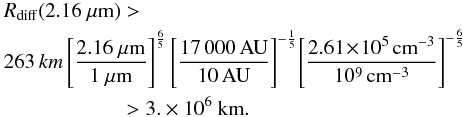 Mathematical equation: \begin{eqnarray} &&\!\!\! R_{\rm diff}(2.16~\mu{\rm m})> \nonumber \\ &&\!\!\! 263\, km \left[\frac{2.16~\mu{\rm m}}{1~\mu{\rm m}}\right]^{\frac{6}{5}} \left[\frac{17\,000\,{\rm AU}}{10\,{\rm AU}}\right]^{-\frac{1}{5}}\! \left[\frac{2.61\!\times\! 10^{5}\,{\rm cm}^{-3}}{10^{9}\,{\rm cm}^{-3}}\right]^{-\frac{6}{5}} \nonumber \\ &&\hspace*{19mm} >3.\times 10^6~{\rm km}. \end{eqnarray}