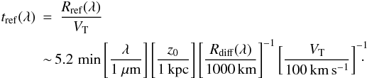 Mathematical equation: \begin{eqnarray} t_{\rm ref}(\lambda)&=&\frac{R_{\rm ref}(\lambda)}{V_{\rm T}} \\ &\sim & \!\! 5.2\, \min\left[\frac{\lambda}{1~\mu{\rm m}}\right]\left[\frac{z_0}{1\,{\rm kpc}}\right]\left[\frac{R_{\rm diff}(\lambda)}{1000\,{\rm km}}\right]^{-1}\left[\frac{V_{\rm T}}{100\,{\rm km\,s^{-1}}}\right]^{-1}\!\!\!\! \cdot \nonumber \end{eqnarray}