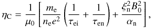 Mathematical equation: \begin{eqnarray} \eta_{\rm C} = \frac{1}{\mu_0}\left[\frac{m_{\rm e}}{n_{\rm e} e^2}\left(\frac{1}{\tau_{\rm ei}}+\frac{1}{\tau_{\rm en}}\right)+\frac{\xi_{\rm n}^2 B_0^2}{\alpha_{\rm n}}\right], \end{eqnarray}