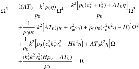 Mathematical equation: \begin{eqnarray} \Omega^5 & -& \frac{{\rm i} (AT_0+k^2 p_0 \eta)}{p_0} \Omega^4 - \frac{k^2 \Big[p_0(c_{\rm s}^2+ v_{\rm a}^2)+AT_0 \eta \Big]}{p_0}\Omega^3 \nonumber \\ & &+ \frac{1}{p_0 \rho_0}{\rm i} k^2\Big [AT_0(p_0+ v_{\rm a}^2 \rho_0)+p_0 \rho_0(c_{\rm s}^2 k^2 \eta-H)\Big]\Omega^2 \nonumber \\ & &+ \frac{1}{\rho_0}k^2\Big[\rho_0\left(c_{\rm s}^2 k_{x}^2 v_{\rm a}^2 -Hk^2 \eta\right)+AT_0 k^2 \eta \Big]\Omega \nonumber \\ \label{firpdr}& &+ \frac{{\rm i}k_{x}^2k^2 v_{\rm a}^2(H\rho_0-AT_0)}{\rho_0}=0, \end{eqnarray}