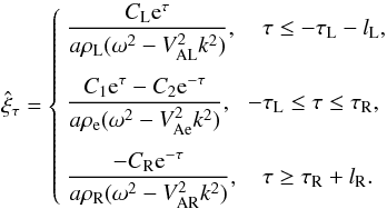 Mathematical equation: \begin{equation} \hat{\xi}_\tau = \left\{\begin{array}{ll} \displaystyle \frac{C_{\rm L} {\rm e}^{\tau}}{a\rho_{\rm L}(\omega^2 - V_{\rm AL}^2 k^2)}, & \hphantom{-}\tau \leq -\tau_{\rm L}-l_{\rm L}, \vspace*{2.5mm}\\ \displaystyle \frac{C_1 {\rm e}^{\tau} - C_2{\rm e}^{-\tau}} {a\rho_{\rm e}(\omega^2 - V_{\rm Ae}^2 k^2)}, & -\tau_{\rm L} \leq \tau \leq \tau_{\rm R}, \vspace*{2.5mm}\\ \displaystyle \frac{-C_{\rm R} {\rm e}^{-\tau}}{a\rho_{\rm R}(\omega^2 - V_{\rm AR}^2 k^2)}, & \hphantom{-}\tau \geq \tau_{\rm R}+l_{\rm R}. \end{array}\right. \label{eq:3.1.6} \end{equation}