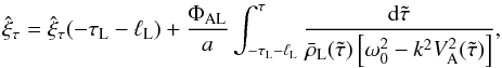Mathematical equation: \begin{equation} \hat{\xi}_\tau = \hat{\xi}_\tau(-\tau_{\rm L}-\ell_{\rm L}) + \frac{\Phi_{\rm AL}}a \int_{-\tau_{\rm L}-\ell_{\rm L}}^\tau \frac{{\rm d}\tilde{\tau}} {\bar{\rho}_{\rm L}(\tilde{\tau})\left[\omega_0^2 - k^2 V_{\rm A}^2(\tilde{\tau})\right]}, \label{eq:3.3.1} \end{equation}
