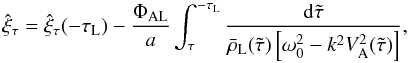 Mathematical equation: \begin{equation} \hat{\xi}_\tau = \hat{\xi}_\tau(-\tau_{\rm L}) - \frac{\Phi_{\rm AL}}a \int_\tau^{-\tau_{\rm L}} \frac{{\rm d}\tilde{\tau}} {\bar{\rho}_{\rm L}(\tilde{\tau})\left[\omega_0^2 - k^2 V_{\rm A}^2(\tilde{\tau})\right]}, \label{eq:3.3.2} \end{equation}