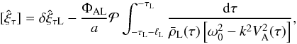Mathematical equation: \begin{equation} [\hat{\xi}_\tau] = \delta\hat{\xi}_{\tau {\rm L}} - \frac{\Phi_{\rm AL}}a {\cal P}\int_{-\tau_{\rm L}-\ell_{\rm L}}^{-\tau_{\rm L}} \frac{{\rm d}\tau} {\bar{\rho}_{\rm L}(\tau)\left[\omega_0^2 - k^2 V_{\rm A}^2(\tau)\right]}, \label{eq:3.3.3} \end{equation}