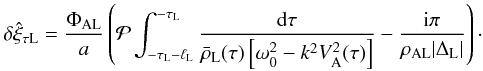 Mathematical equation: \begin{equation} \delta\hat{\xi}_{\tau {\rm L}} = \frac{\Phi_{\rm AL}}a \left({\cal P}\int_{-\tau_{\rm L}-\ell_{\rm L}}^{-\tau_{\rm L}}\frac{{\rm d}\tau} {\bar{\rho}_{\rm L}(\tau)\left[\omega_0^2 - k^2 V_{\rm A}^2(\tau)\right]} - \frac{{\rm i}\pi}{\rho_{\rm AL}|\Delta_{\rm L}|}\right)\cdot \label{eq:3.3.5} \end{equation}