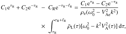 Mathematical equation: \begin{eqnarray} C_1 {\rm e}^{\tau_{\rm R}} + C_2 {\rm e}^{-\tau_{\rm R}} &-& C_{\rm R} {\rm e}^{-\tau_{\rm R}-\ell_{\rm R}} = \frac{C_1 {\rm e}^{\tau_{\rm R}} - C_2 {\rm e}^{-\tau_{\rm R}}} {\rho_{\rm e}(\omega_0^2 - V_{\rm Ae}^2 k^2)} \nonumber\\ \label{eq:3.4.2}&\times& \int_{\tau_{\rm R}}^{\tau_{\rm R}+\ell_{\rm R}} \bar{\rho}_{\rm L}(\tau)[\omega_0^2 - k^2 V_{\rm A}^2(\tau)]\,{\rm d}\tau, \end{eqnarray}