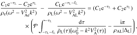 Mathematical equation: \begin{eqnarray} \frac{C_1 {\rm e}^{-\tau_{\rm L}} - C_2 {\rm e}^{\tau_{\rm L}}} {\rho_{\rm e}(\omega^2 - V_{\rm Ae}^2 k^2)} &-& \frac{C_{\rm L} {\rm e}^{-\tau_{\rm L}-\ell_{\rm L}}}{\rho_{\rm L}(\omega^2 - V_{\rm AL}^2 k^2)} = (C_1 {\rm e}^{-\tau_{\rm L}} + C_2 {\rm e}^{\tau_{\rm L}}) \nonumber\\ \label{eq:3.4.3}&\hphantom{x}& \hspace*{-13mm} \times\, \left({\cal P}\int_{-\tau_{\rm L}-\ell_{\rm L}}^{-\tau_{\rm L}}\frac{{\rm d}\tau} {\bar{\rho}_{\rm L}(\tau)[\omega_0^2 - k^2 V_{\rm A}^2(\tau)]} - \frac{{\rm i}\pi}{\rho_{\rm AL}|\Delta_{\rm L}|}\right), \end{eqnarray}