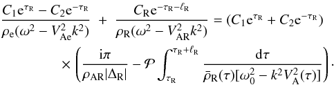Mathematical equation: \begin{eqnarray} \frac{C_1 {\rm e}^{\tau_{\rm R}} - C_2 {\rm e}^{-\tau_{\rm R}}} {\rho_{\rm e}(\omega^2 - V_{\rm Ae}^2 k^2)} &+& \frac{C_{\rm R} {\rm e}^{-\tau_{\rm R}-\ell_{\rm R}}}{\rho_{\rm R}(\omega^2 - V_{\rm AR}^2 k^2)} = (C_1 {\rm e}^{\tau_{\rm R}} + C_2 {\rm e}^{-\tau_{\rm R}}) \nonumber\\ \label{eq:3.4.4}&\hphantom{x}& \hspace*{-13mm} \times\, \left(\frac{{\rm i}\pi}{\rho_{\rm AR}|\Delta_{\rm R}|} - {\cal P}\int_{\tau_{\rm R}}^{\tau_{\rm R}+\ell_{\rm R}}\frac{{\rm d}\tau} {\bar{\rho}_{\rm R}(\tau)[\omega_0^2 - k^2 V_{\rm A}^2(\tau)]}\right)\cdot \end{eqnarray}
