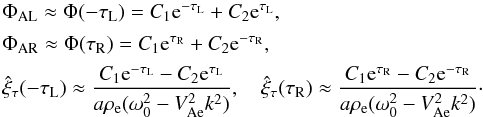 Mathematical equation: \begin{equation} \begin{array}{l} \Phi_{\rm AL} \approx \Phi(-\tau_{\rm L}) = C_1 {\rm e}^{-\tau_{\rm L}} + C_2 {\rm e}^{\tau_{\rm L}}, \vspace*{1.5mm}\\ \Phi_{\rm AR} \approx \Phi(\tau_{\rm R}) = C_1 {\rm e}^{\tau_{\rm R}} + C_2 {\rm e}^{-\tau_{\rm R}}, \vspace*{1.5mm}\\ \displaystyle \hat{\xi}_\tau(-\tau_{\rm L}) \approx \frac{C_1 {\rm e}^{-\tau_{\rm L}} - C_2 {\rm e}^{\tau_{\rm L}}} {a\rho_{\rm e}(\omega_0^2 - V_{\rm Ae}^2 k^2)}, \quad \hat{\xi}_\tau(\tau_{\rm R}) \approx \frac{C_1 {\rm e}^{\tau_{\rm R}} - C_2 {\rm e}^{-\tau_{\rm R}}} {a\rho_{\rm e}(\omega_0^2 - V_{\rm Ae}^2 k^2)}\cdot \end{array} \label{eq:3.4.5} \end{equation}