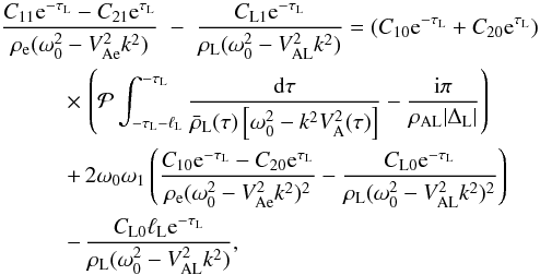 Mathematical equation: \begin{eqnarray} \frac{C_{11}{\rm e}^{-\tau_{\rm L}} - C_{21}{\rm e}^{\tau_{\rm L}}}{\rho_{\rm e}(\omega_0^2 - V_{\rm Ae}^2 k^2)} &-& \frac{C_{\rm L1}{\rm e}^{-\tau_{\rm L}}} {\rho_{\rm L}(\omega_0^2 - V_{\rm AL}^2 k^2)} = (C_{10}{\rm e}^{-\tau_{\rm L}} + C_{20}{\rm e}^{\tau_{\rm L}}) \nonumber\\ &\hphantom{x}& \hspace*{-20mm} \times\, \left({\cal P}\int_{-\tau_{\rm L}-\ell_{\rm L}}^{-\tau_{\rm L}}\frac{{\rm d}\tau} {\bar{\rho}_{\rm L}(\tau)\left[\omega_0^2 - k^2 V_{\rm A}^2(\tau)\right]} - \frac{{\rm i}\pi}{\rho_{\rm AL}|\Delta_{\rm L}|}\right) \nonumber\\ &\hphantom{x}& \hspace*{-20mm} +\, 2\omega_0\omega_1\left(\frac{C_{10}{\rm e}^{-\tau_{\rm L}} - C_{20}{\rm e}^{\tau_{\rm L}}}{\rho_{\rm e}(\omega_0^2 - V_{\rm Ae}^2 k^2)^2} - \frac{C_{\rm L0}{\rm e}^{-\tau_{\rm L}}}{\rho_{\rm L}(\omega_0^2 - V_{\rm AL}^2 k^2)^2} \right) \nonumber\\ \label{eq:3.4.17}&\hphantom{x}& \hspace*{-20mm} -\, \frac{C_{\rm L0}\ell_{\rm L} {\rm e}^{-\tau_{\rm L}}} {\rho_{\rm L}(\omega_0^2 - V_{\rm AL}^2 k^2)}, \end{eqnarray}