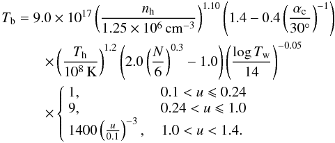 Mathematical equation: \begin{eqnarray} &&T_{\rm b} =9.0\times10^{17}\left(\frac{n_{\rm h}}{1.25\times10^{6}\,\rm cm^{-3}}\right)^{1.10} \left(1.4-0.4\left(\frac{\alpha_{\rm c}}{30^{\circ}}\right)^{-1}\right)\nonumber\\ &&\qquad\quad \times \left(\frac{T_{\rm h}}{10^{8}\,\rm K}\right)^{1.2}\left(2.0\left(\frac{N}{6}\right)^{0.3}-1.0\right)\left(\frac{\log T_{\rm w}}{14}\right)^{-0.05}\nonumber\\ &&\qquad\quad\times \left\{ \begin{array}{l} 1, ~~~~~~~~~~~~~~~~~~~~~~0.1<u\leqslant0.24\\ 9, ~~~~~~~~~~~~~~~~~~~~~~0.24<u\leqslant1.0\\ 1400\left(\frac{u}{0.1}\right)^{-3}, ~~~~1.0<u<1.4 . \end{array}\right. \end{eqnarray}