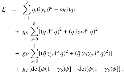 Mathematical equation: \begin{eqnarray} \label{lag} \mathcal{L}&=&\sum_{i=1}^3\bar{q}_i({\rm i}\gamma_{\mu}\partial^{\mu}-m_{0i})q_i \nonumber\\ &\quad+&g_S\sum_{a=0}^{8}[ (\bar{q}\,\lambda^a\,q)^2+(\bar{q}\,{\rm i} \gamma_5\lambda^a\,q)^2] \\ &\quad-&g_V\sum_{a=0}^8[(\bar{q}\,\gamma_{\mu}\lambda^a\,q)^2 +(\bar{q}\,\gamma_5\gamma_{\mu}\lambda^a\,q)^2)]\nonumber\\ &\quad +&g_T\{\det[\bar{\psi}(1+\gamma_5)\psi]+\det[\bar{\psi}(1-\gamma_5)\psi]\} \nonumber \ , \end{eqnarray}