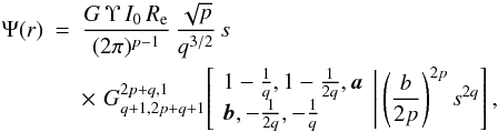 Mathematical equation: \begin{eqnarray} \Psi(r) &=& \frac{G\,\Upsilon\,I_0\,R_{\rm e}}{(2\pi)^{p-1}}\, \frac{\sqrt{p}}{q^{3/2}}\, s \nonumber\\ &&\times\,\, G^{2p+q,1}_{q+1,2p+q+1} \!\left[\left. \begin{array}{l} 1-\frac{1}{q}, 1-\frac{1}{2q}, {{\vec a}} \\ {{\vec b}}, -\frac{1}{2q}, -\frac{1}{q} \end{array} \,\right|\left(\frac{b}{2p}\right)^{2p} s^{2q} \right], \end{eqnarray}