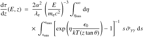 Mathematical equation: \begin{eqnarray} \frac {{\rm d} \tau }{{\rm d}z } (E,z) &=& \frac {2 \alpha^2}{\lambda_{\rm e}} \, \left( \frac {E}{m_{\rm e} c^2} \right)^{-3} \int_{\eta_{\rm min}}^\infty {\rm d} \eta \nonumber \\ \label{e:dtaudz}&& \times \,\int_{s_{\rm min}}^{s_{\rm max}} \left[ \exp \left(\eta \frac {\epsilon_0}{kT(z \tan \theta)}\right) - 1 \right]^{-1} \, s \, {\bar \sigma}_{\gamma\gamma} \> {\rm d}s \end{eqnarray}