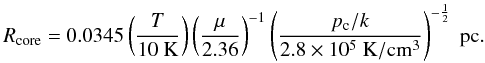 Mathematical equation: \begin{equation} R_{\rm core} = 0.0345 \left(\frac{T}{10~{\rm K}}\right)\left(\frac{\mu}{2.36}\right)^{-1} \left(\frac{p_{\rm c}/k}{2.8\times10^5~{\rm K/cm^3}}\right)^{-\frac{1}{2}}~{\rm pc}. \label{eq_coreradius} \end{equation}