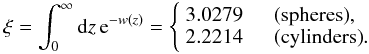 Mathematical equation: \begin{equation} \xi = \int_0^{\infty}{\rm d}z\,{\rm e}^{-w(z)} = \left\{ \begin{array}{ll} 3.0279 &\quad {\rm (spheres)},\\ 2.2214& \quad {\rm (cylinders)}. \end{array} \right. \end{equation}