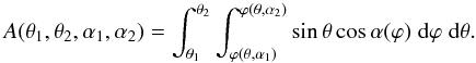 Mathematical equation: \begin{equation} A(\theta_{1},\theta_{2},\alpha_{1},\alpha_{2})=\int^{\theta_{2}}_{\theta_{1}} \int^{\varphi(\theta, \alpha_{2})}_{\varphi(\theta, \alpha_{1})} \sin{\theta} \cos\alpha(\varphi) \; \mathrm{d}\varphi \; \mathrm{d}\theta. \label{Asurface} \end{equation}