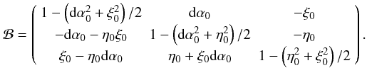 Mathematical equation: \begin{equation} \mathcal B= \left( \begin{array}{ccc} 1-\left({\rm d}\alpha_0^2+\xi_0^2\right)/2 & {\rm d}\alpha_0 & -\xi_0\\ -{\rm d}\alpha_0-\eta_0 \xi_0 & 1-\left({\rm d}\alpha_0^2+\eta_0^2\right)/2 & -\eta_0\\ \xi_0-\eta_0{\rm d}\alpha_0 & \eta_0+\xi_0{\rm d}\alpha_0 & 1-\left(\eta_0^2+\xi_0^2\right)/2 \end{array} \right). \end{equation}