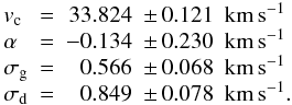 Mathematical equation: \begin{equation} \begin{array}{llrll} \vc & = & 33.824 & \pm\,0.121 &{\rm km}\,{\rm s}^{-1}\\ \alf & = & -0.134 & \pm\,0.230 &{\rm km}\,{\rm s}^{-1}\\ \sigc & = & 0.566 & \pm\,0.068 &{\rm km}\,{\rm s}^{-1}\\ \sigd & = & 0.849 & \pm\,0.078 &{\rm km}\,{\rm s}^{-1}. \end{array} \end{equation}