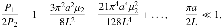 Mathematical equation: \begin{equation} \displaystyle \frac{P_1}{2P_2} = 1 -\frac{3\pi^2 a^2 \mu_2}{8L^2} - \frac{21\pi^4 a^4 \mu_2^2}{128L^4}+ \ldots, \hspace{0.5cm} \frac{\pi a}{2L} \ll 1, \label{eq:kzasmall} \end{equation}